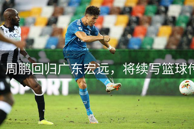 周鹏回归广东宏远，将续写篮球传奇