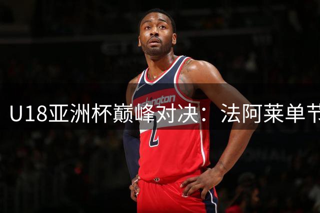 U18亚洲杯巅峰对决：法阿莱单节三分发威，张懿赵杰强力反击